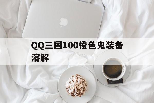 QQ三国100橙色鬼装备溶解(三国js100橙鬼套多少钱)