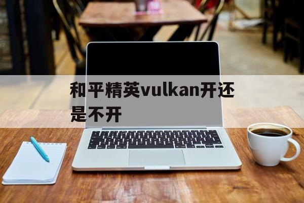 和平精英vulkan开还是不开(和平精英vulkan模式开启后不见了)